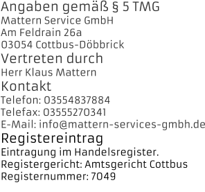 Angaben gem  5 TMG Mattern Service GmbH Am Feldrain 26a 03054 Cottbus-Dbbrick Vertreten durch Herr Klaus Mattern Kontakt Telefon: 03554837884 Telefax: 03555270341 E-Mail: info@mattern-services-gmbh.de Registereintrag Eintragung im Handelsregister.  Registergericht: Amtsgericht Cottbus  Registernummer: 7049 